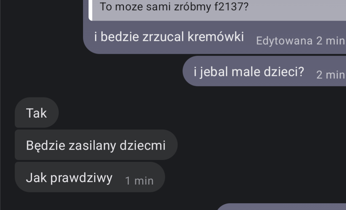 -To może zróbmy f2137?
-i będzie zrzucał kremówki i jebał małe dzieci? 
-Tak, będzie zasilany dziećmi, jak prawdziwy.
