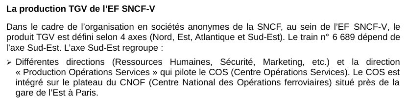 Excerpt from French rail accident report, reading:
La production TGV de l’EF SNCF-V
Dans le cadre de l’organisation en sociétés anonymes de la SNCF, au sein de l’EF SNCF-V, le produit TGV est défini selon 4 axes (Nord, Est, Atlantique et Sud-Est). Le train n° 6 689 dépend de l’axe Sud-Est. L’axe Sud-Est regroupe :
- Différentes directions (Ressources Humaines, Sécurité, Marketing, etc.) et la direction « Production Opérations Services » qui pilote le COS (Centre Opérations Services). Le COS est intégré sur le plateau du CNOF (Centre National des Opérations ferroviaires) situé près de la gare de l’Est à Paris.