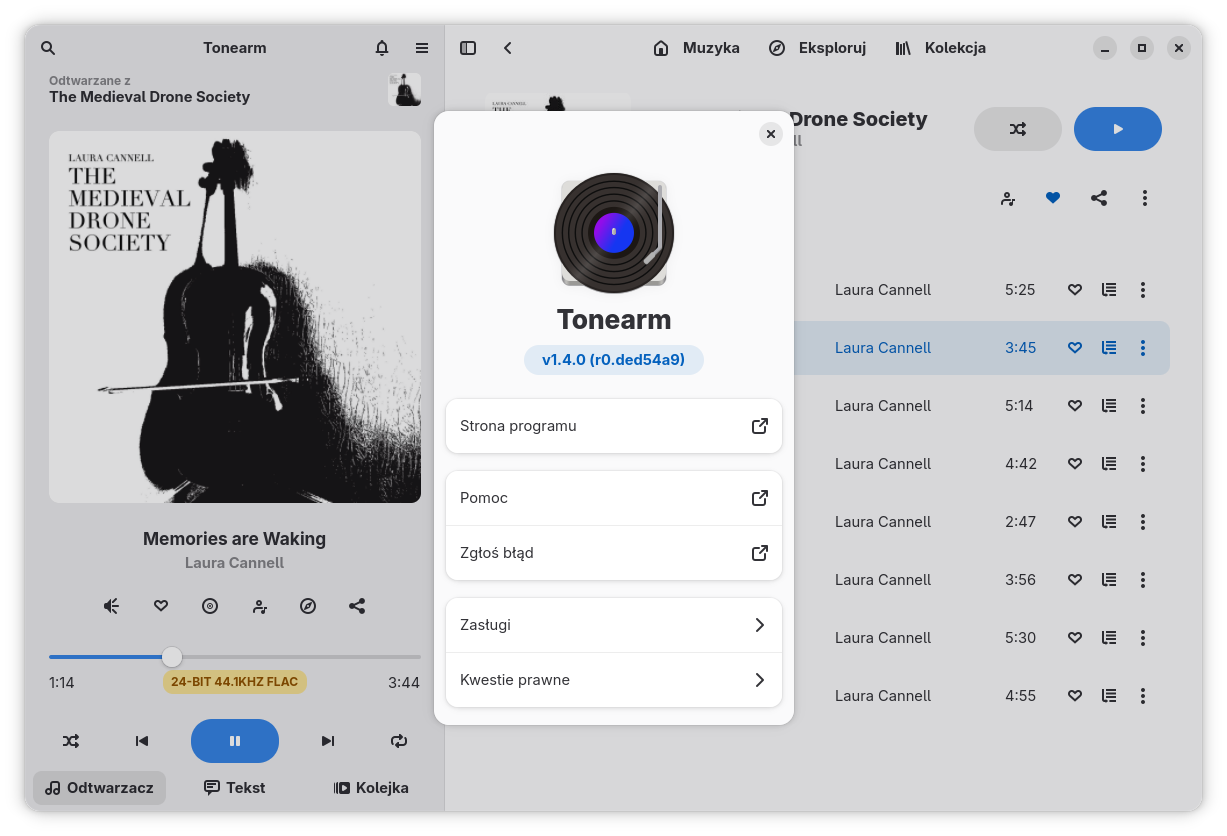 Okno programu Tonearm odtwarzającego utwór „Memories are Waking” z albumu „The Medieval Drone Society” Laury Cannell. Lewa cześć to odtwarzacz zawierający okładkę albumu, jego tytuł i nazwisko twórczyni. Poniżej pasek ikonek: głośność, dodanie do kolekcji, przejście do strony albumu, przejście do strony twórczyni, miks powiązanych utworów i udostępnianie. Niżej pasek postępu, pod którym znajduje się informacja o czasie (0:56 z 5:26) oraz formacie odtwarzanego pliku (24-bit 44.1KHZ FLAC). Pod tym ikonki obsługi odtwarzacza (losowanie, wstecz, pauza, naprzód i zapętlanie). Na samym dole przełączanie kart Odtwarzacz, Tekst i Kolejka. Nad oknem otwarte jest okno dialogowe informacji o programie pokazujące numer wydania 1.4.0