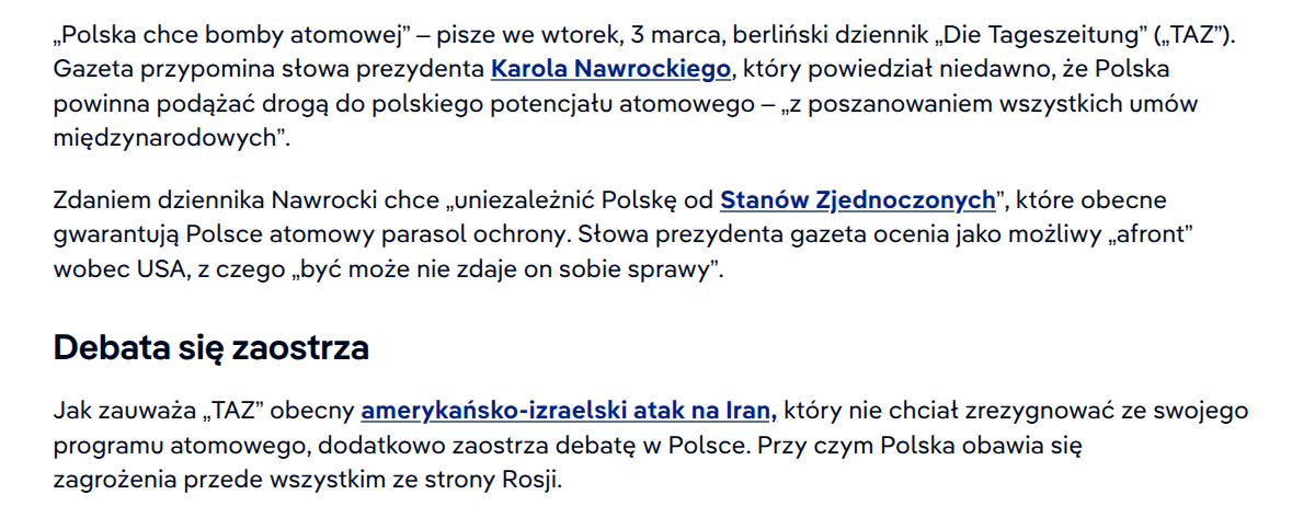 treść wklejonego tekstu: „Polska chce bomby atomowej” – pisze we wtorek, 3 marca, berliński dziennik „Die Tageszeitung” („TAZ”). Gazeta przypomina słowa prezydenta Karola Nawrockiego, który powiedział niedawno, że Polska powinna podążać drogą do polskiego potencjału atomowego – „z poszanowaniem wszystkich umów międzynarodowych”.

Zdaniem dziennika Nawrocki chce „uniezależnić Polskę od Stanów Zjednoczonych”, które obecne gwarantują Polsce atomowy parasol ochrony. Słowa prezydenta gazeta ocenia jako możliwy „afront” wobec USA, z czego „być może nie zdaje on sobie sprawy”.

Debata się zaostrza
Jak zauważa „TAZ” obecny amerykańsko-izraelski atak na Iran, który nie chciał zrezygnować ze swojego programu atomowego, dodatkowo zaostrza debatę w Polsce. Przy czym Polska obawia się zagrożenia przede wszystkim ze strony Rosji.