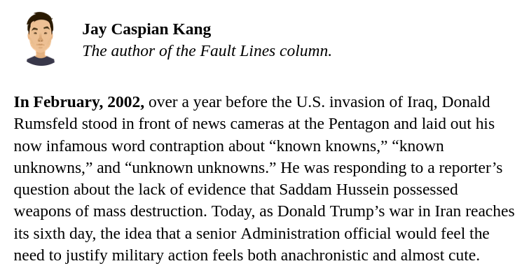 Quote from The New Yorker's newsletter: In February, 2002, over a year before the U.S. invasion of Iraq, Donald Rumsfeld stood in front of news cameras at the Pentagon and laid out his now infamous word contraption about “known knowns,” “known unknowns,” and “unknown unknowns.” He was responding to a reporter’s question about the lack of evidence that Saddam Hussein possessed weapons of mass destruction. Today, as Donald Trump’s war in Iran reaches its sixth day, the idea that a senior Administration official would feel the need to justify military action feels both anachronistic and almost cute.
