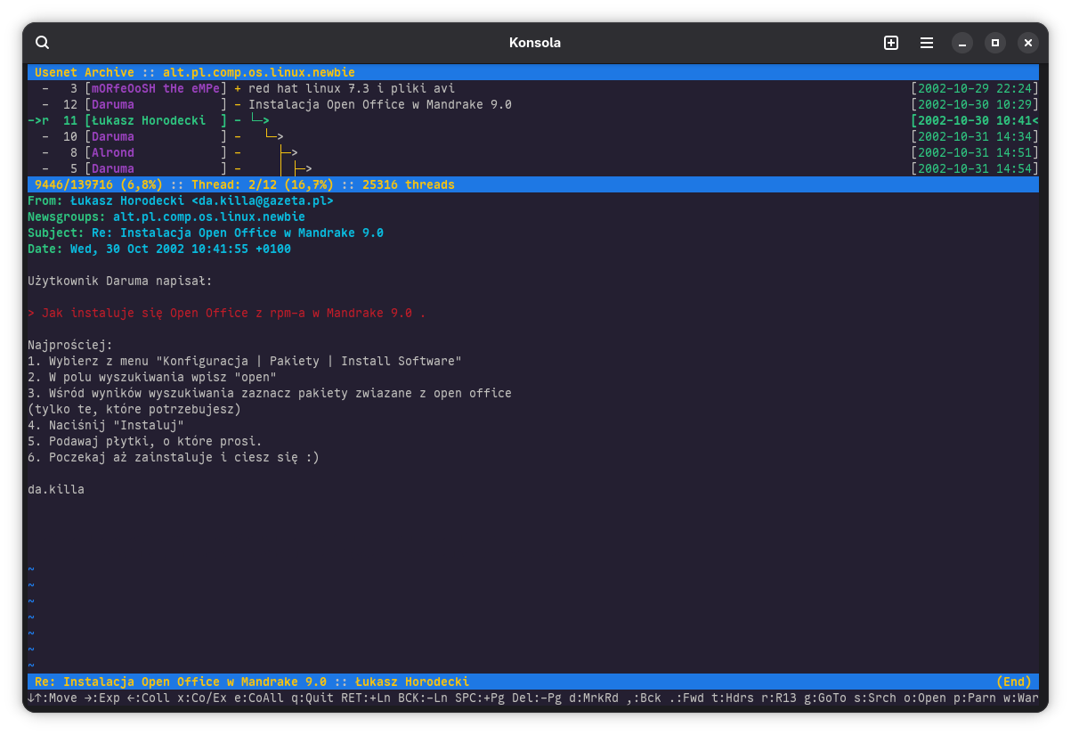 Okno emulatora terminala o nazwie Konsole z uruchomiona przeglądarką archiwów Usenetu tbrowser z archiwum grupy alt.pl.comp.os.linux.newbie. Górną cześć okna zajmuje lista postów z rozwiniętym drzewkiem posta „Instalacja Open Office w Mandrake 9.0”. Dolna cześć wyświetla moją odpowiedź z 10:41 30 października 2002. Zacytowałem fragment posta z pytaniem osoby Daruma: „Jak instaluje się Open Office z rpm-a w Mandrake 9.0 .” i odpowiedziałem „Najprościej:
1. Wybierz z menu "Konfiguracja | Pakiety | Install Software"
2. W polu wyszukiwania wpisz "open"
3. Wśród wyników wyszukiwania zaznacz pakiety zwiazane z open office
(tylko te, które potrzebujesz)
4. Naciśnij "Instaluj"
5. Podawaj płytki, o które prosi.
6. Poczekaj aż zainstaluje i ciesz się :)”