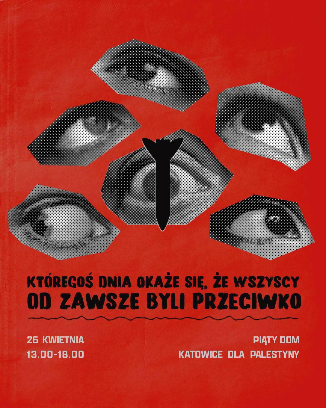 Plakat wydarzenia Katowic dla Palestyny, które odbyło się w kwietniu 2026 roku.

Przedstawia oczy odwracające wzrok od spadającej bomby. Pocisk jest w centralnym punkcie plakatu - w jego tle jest oko.
Poniżej duży napis: Któregoś dnia okaże się że wszyscy od zawsze byli przeciwko.
Na dole napisy:
26 kwietnia 13:00 - 18:00
Katowice dla Palestyny
Piąty Dom