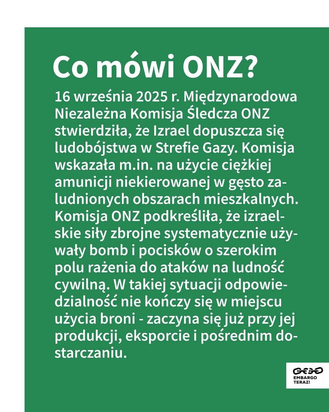 Co mówi ONZ?

16 września 2025 r. Międzynarodowa Niezależna Komisja Śledcza ONZ stwierdziła, że Izrael dopuszcza się ludobójstwa w Strefie Gazy. Komisja wskazała m.in. na użycie ciężkiej amunicji niekierowanej w gęsto zaludnionych obszarach mieszkalnych. Komisja ONZ podkreśliła, że izraelskie siły zbrojne systematycznie używały bomb i pocisków o szerokim polu rażenia do ataków na ludność cywilną. W takiej sytuacji odpowiedzialność nie kończy się w miejscu użycia broni - zaczyna się już przy jej produkcji, eksporcie i pośrednim dostarczaniu.