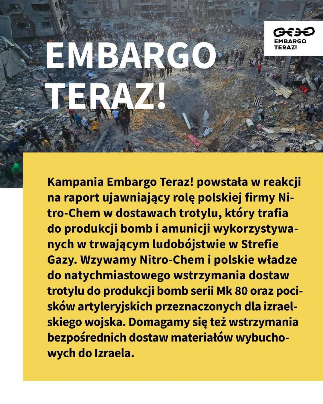 Kampania Embargo Teraz! powstała w reakcji na raport ujawniający rolę polskiej firmy Nitro-Chem w dostawach trotylu, który trafia do produkcji bomb i amunicji wykorzystywanych w trwającym ludobójstwie w Strefie Gazy. Wzywamy Nitro-Chem i polskie władze do natychmiastowego wstrzymania dostaw trotylu do produkcji bomb serii Mk 80 oraz pocisków artyleryjskich przeznaczonych dla izraelskiego wojska. Domagamy się też wstrzymania bezpośrednich dostaw materiałów wybuchowych do Izraela.