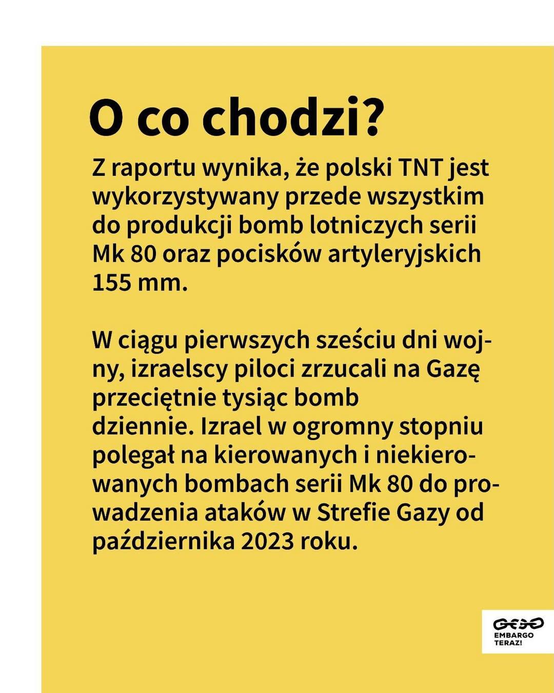 O co chodzi?

Z raportu wynika, że polski TNT jest wykorzystywany przede wszystkim do produkcji bomb lotniczych serii Mk 80 oraz pocisków artyleryjskich 155 mm.

W ciągu pierwszych sześciu dni wojny, izraelscy piloci zrzucali na Gazę przeciętnie tysiąc bomb dziennie. Izrael w ogromny stopniu polegał na kierowanych i niekierowanych bombach serii Mk 80 do prowadzenia ataków w Strefie Gazy od października 2023 roku.