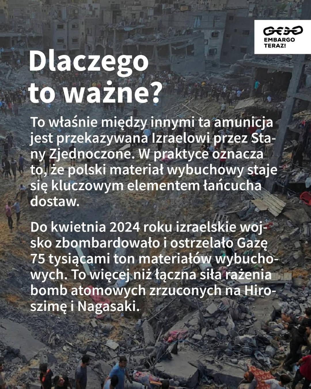 Dlaczego to ważne?

To właśnie między innymi ta amunicja jest przekazywana Izraelowi przez Stany Zjednoczone. W praktyce oznacza to, że polski materiał wybuchowy staje się kluczowym elementem łańcucha dostaw.

Do kwietnia 2024 roku izraelskie wojsko zbombardowało i ostrzelało Gazę 75 tysiącami ton materiałów wybuchowych. To więcej niż łączna siła rażenia bomb atomowych zrzuconych na Hiroszimę i Nagasaki.