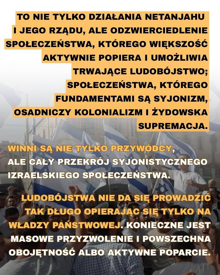 ΤΟ ΝΙΕ TYLKO DZIAŁANIA NETANJAHU I JEGO RZĄDU, ALE ODZWIERCIEDLENIE SPOŁECZEŃSTWA, KTÓREGO WIĘKSZOŚĆ AKTYWNIE POPIERA I UMOŻLIWIA TRWAJĄCE LUDOBÓJSTWO; SPOŁECZEŃSTWA, KTÓREGO FUNDAMENTAMI SĄ SYJONIZM, OSADNICZY KOLONIALIZM I ŻYDOWSKA SUPREMACJA.

WINNI SĄ NIE TYLKO PRZYWÓDCY, ALE CAŁY PRZEKRÓJ SYJONISTYCZNEGO IZRAELSKIEGO SPOŁECZENSTWA.

LUDOBÓJSTWA NIE DA SIĘ PROWADZIĆ TAK DŁUGO OPIERAJĄC SIĘ TYLKO NA WŁADZY PAŃSTWOWEJ. KONIECZNE JEST MASOWE PRZYZWOLENIE I POWSZECHNA OBOJĘTNOŚĆ ALBO AKTYWNE POPARCIE.