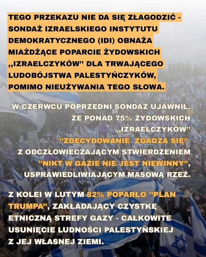 TEGO PRZEKAZU NIE DA SIĘ ZŁAGODZIĆ - SONDAŻ IZRAELSKIEGO INSTYTUTU DEMOKRATYCZNEGO (IDI) OBNAŻA MIAŻDŻĄCE POPARCIE ŻYDOWSKICH ,,IZRAELCZYKÓW" DLA TRWAJĄCEGO LUDOBÓJSTWA PALESTYŃCZYKÓW, POMIMO NIEUŻYWANIA TEGO SŁOWA.

W CZERWCU POPRZEDNI SONDAŻ UJAWNIŁ, ŻE PONAD 75% ŻYDOWSKICH ,,IZRAELCZYKÓW" "ZDECYDOWANIE ZGADZA SIĘ" Z ODCZŁOWIECZAJĄCYM STWIERDZENIEM "NIKT W GAZIE NIE JEST NIEWINNY", USPRAWIEDLIWIAJĄCYM MASOWĄ RZEŹ.

Z KOLEI W LUTYM 82% POPARŁO "PLAN TRUMPA", ZAKŁADAJĄCY CZYSTKĘ ETNICZNĄ STREFY GAZY - CAŁKOWITE USUNIĘCIE LUDNOŚCI PALESTYŃSKIEJ Z JEJ WŁASNEJ ZIEMI.